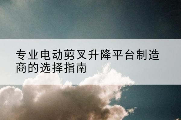 阜阳电动剪叉升降平台厂家-专业电动剪叉升降平台制造商的选择指南