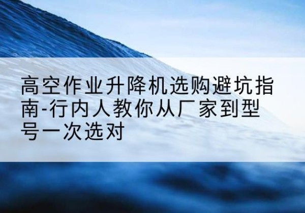 阜阳升降平台厂家-高空作业升降机选购避坑指南-行内人教你从厂家到型号一次选对
