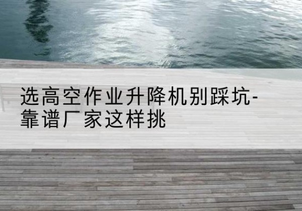 阜阳剪叉式升降机厂家-选高空作业升降机别踩坑-靠谱厂家这样挑