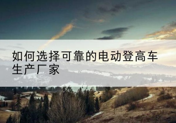 阜阳电动登高车厂家-如何选择可靠的电动登高车生产厂家