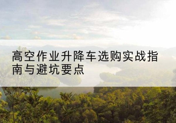 阜阳升降车怎么选-高空作业升降车选购实战指南与避坑要点
