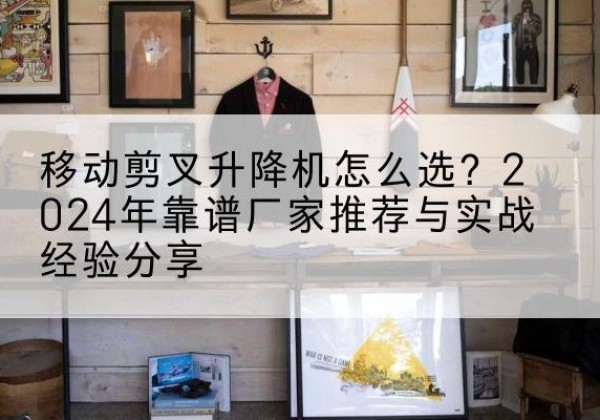 阜阳升降平台厂家推荐-移动剪叉升降机怎么选？2024年靠谱厂家推荐与实战经验分享