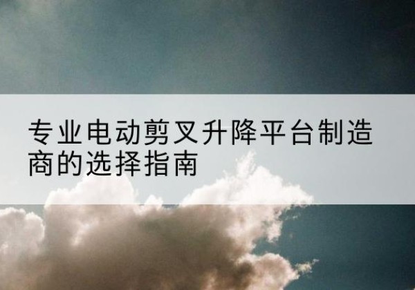 阜阳电动剪叉升降平台厂家-专业电动剪叉升降平台制造商的选择指南