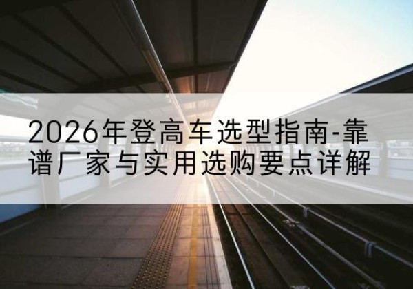 阜阳登高车厂家推荐-2026年登高车选型指南-靠谱厂家与实用选购要点详解