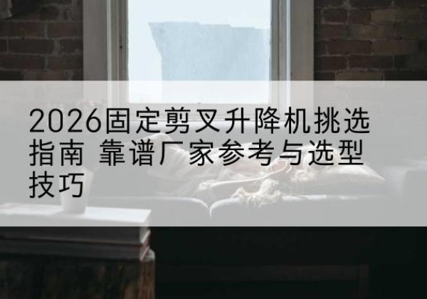 阜阳固定剪叉升降机厂家推荐-2026固定剪叉升降机挑选指南 靠谱厂家参考与选型技巧